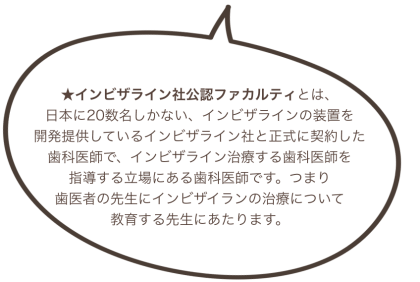 ★インビザライン社公認ファカルティとは、 日本に20数名しかない、インビザラインの装置を 開発提供しているインビザライン社と正式に契約した 歯科医師で、インビザライン治療する歯科医師を 指導する立場にある歯科医師です。つまり 歯医者の先生にインビザイランの治療について 教育する先生にあたります。