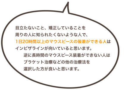目立たないこと、矯正していることを周りの人に知られたくないような人で、1日20時間以上のマウスピースの装着ができる人は インビザラインが向いていると思います。 逆に長時間のマウスピース装着ができない人はブラケット治療などの他の治療法を選択した方が良いと思います。