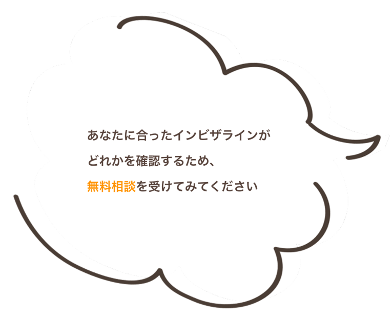 あなたに合ったインビザラインが どれかを確認するため、 無料相談を受けてみてください
